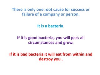 There is only one root cause for success or 
failure of a company or person. 
It is a bacteria. 
If it is good bacteria, you will pass all 
circumstances and grow. 
If it is bad bacteria it will eat from within and 
destroy you . 
 