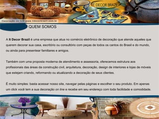 A  It Decor Brazil  é uma empresa que atua no comércio eletrônico de decoração que atende aqueles que querem decorar sua casa, escritório ou consultório com peças de todos os cantos do Brasil e do mundo, ou ainda para presentear familiares e amigos. Também com uma proposta moderna de atendimento e assessoria, oferecemos estrutura aos profissionais das áreas da construção civil, arquitetura, decoração, design de interiores e lojas de móveis que estejam criando, reformando ou atualizando a decoração de seus clientes.   É muito simples: basta acessar nosso site, navegar pelas páginas e escolher o seu produto. Em apenas um click você tem a sua decoração  on line  e recebe em seu endereço com toda facilidade e comodidade. QUEM SOMOS 