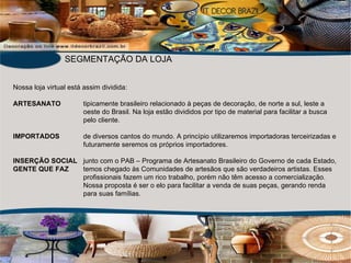 Nossa loja virtual está assim dividida: ARTESANATO  tipicamente brasileiro relacionado à peças de decoração, de norte a sul, leste a oeste do Brasil. Na loja estão divididos por tipo de material para facilitar a busca pelo cliente. IMPORTADOS de diversos cantos do mundo. A princípio utilizaremos importadoras terceirizadas e futuramente seremos os próprios importadores. INSERÇÃO SOCIAL junto com o PAB – Programa de Artesanato Brasileiro do Governo de cada Estado,  GENTE QUE FAZ  temos chegado às Comunidades de artesãos que são verdadeiros artistas. Esses  profissionais fazem um rico trabalho, porém não têm acesso a comercialização. Nossa proposta é ser o elo para facilitar a venda de suas peças, gerando renda para suas famílias. SEGMENTAÇÃO DA LOJA 