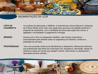 LISTA DE no contexto da decoração e utilitários, é possível que noivos indiquem o endereço CASAMENTO da It Decor Brazil como mais uma opção para que seus convidados escolham o presente de casamento, com a facilidade da prévia aprovação dos noivos, a  agilidade e comodidade no pagamento e entrega. BRINDES sempre com o foco no artesanato brasileiro, são brindes corporativos  personalizados para atender todos os segmentos da indústria, comércio e  prestação de serviços. PROFISSIONAIS  com uma proposta moderna de atendimento e assessoria, oferecemos estrutura  aos profissionais das áreas da construção civil, arquitetura, decoração, design de interiores e lojas de móveis que estejam criando, reformando ou atualizando a  decoração de seus clientes. SEGMENTAÇÃO DA LOJA 