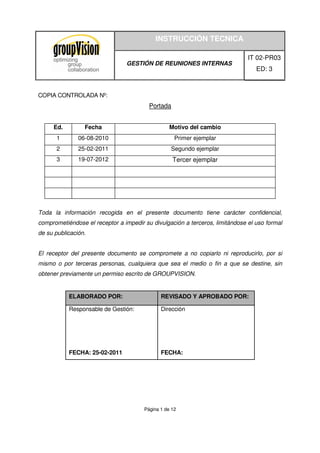 INSTRUCCIÓN TECNICA
GESTIÓN DE REUNIONES INTERNAS
IT 02-PR03
ED: 3
Página 1 de 12
COPIA CONTROLADA Nº:
Portada
Ed. Fecha Motivo del cambio
1 06-08-2010 Primer ejemplar
2 25-02-2011 Segundo ejemplar
3 19-07-2012 Tercer ejemplar
Toda la información recogida en el presente documento tiene carácter confidencial,
comprometiéndose el receptor a impedir su divulgación a terceros, limitándose el uso formal
de su publicación.
El receptor del presente documento se compromete a no copiarlo ni reproducirlo, por si
mismo o por terceras personas, cualquiera que sea el medio o fin a que se destine, sin
obtener previamente un permiso escrito de GROUPVISION.
ELABORADO POR: REVISADO Y APROBADO POR:
Responsable de Gestión:
FECHA: 25-02-2011
Dirección
FECHA:
 