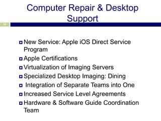 Computer Repair & Desktop
10
               Support

      New  Service: Apple iOS Direct Service
       Program
      Apple Certifications

      Virtualization of Imaging Servers

      Specialized Desktop Imaging: Dining

      Integration of Separate Teams into One

      Increased Service Level Agreements

      Hardware & Software Guide Coordination
       Team
 