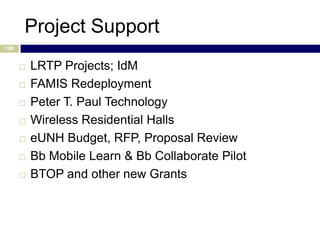 Project Support
106


         LRTP Projects; IdM
         FAMIS Redeployment
         Peter T. Paul Technology
         Wireless Residential Halls
         eUNH Budget, RFP, Proposal Review
         Bb Mobile Learn & Bb Collaborate Pilot
         BTOP and other new Grants
 