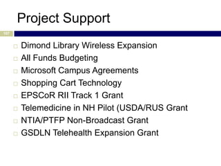 Project Support
107


         Dimond Library Wireless Expansion
         All Funds Budgeting
         Microsoft Campus Agreements
         Shopping Cart Technology
         EPSCoR RII Track 1 Grant
         Telemedicine in NH Pilot (USDA/RUS Grant
         NTIA/PTFP Non-Broadcast Grant
         GSDLN Telehealth Expansion Grant
 