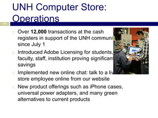 UNH Computer Store:
111
      Operations
         Over 12,000 transactions at the cash
          registers in support of the UNH community
          since July 1
         Introduced Adobe Licensing for students,
          faculty, staff, institution proving significant
          savings
         Implemented new online chat: talk to a live
          store employee online from our website
         New product offerings such as iPhone cases,
          universal power adapters, and many green
          alternatives to current products
 
