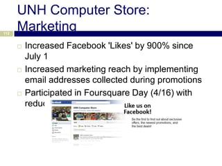UNH Computer Store:
112
      Marketing
         Increased Facebook 'Likes' by 900% since
          July 1
         Increased marketing reach by implementing
          email addresses collected during promotions
         Participated in Foursquare Day (4/16) with
          reduced price flash drives for Check-Ins
 