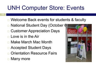 UNH Computer Store: Events
113


         Welcome Back events for students & faculty
         National Student Day (October 6)
         Customer Appreciation Days
         Love is in the Air
         Make March Mac Month
         Accepted Student Days
         Orientation Resource Fairs
         Many more
 