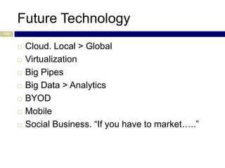 Future Technology
115


         Cloud. Local > Global
         Virtualization
         Big Pipes
         Big Data > Analytics
         BYOD
         Mobile
         Social Business. “If you have to market…..”
 