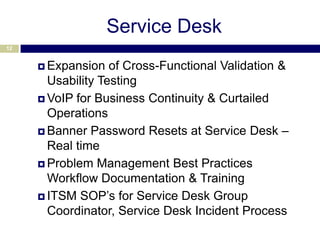Service Desk
12


      Expansion   of Cross-Functional Validation &
       Usability Testing
      VoIP for Business Continuity & Curtailed
       Operations
      Banner Password Resets at Service Desk –
       Real time
      Problem Management Best Practices
       Workflow Documentation & Training
      ITSM SOP’s for Service Desk Group
       Coordinator, Service Desk Incident Process
 