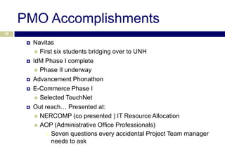 PMO Accomplishments
18

         Navitas
            First six students bridging over to UNH

         IdM Phase I complete
            Phase II underway

         Advancement Phonathon
         E-Commerce Phase I
            Selected TouchNet
         Out reach… Presented at:
            NERCOMP (co presented ) IT Resource Allocation
            AOP (Administrative Office Professionals)
                Seven questions every accidental Project Team manager
                 needs to ask
 