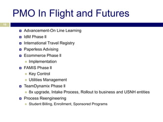 PMO In Flight and Futures
19

         Advancement-On Line Learning
         IdM Phase ll
         International Travel Registry
         Paperless Advising
         Ecommerce Phase ll
           Implementation

         FAMIS Phase ll
           Key Control
           Utilities Management

         TeamDynamix Phase ll
           8x upgrade, Intake Process, Rollout to business and USNH entities

         Process Reengineering
             Student Billing, Enrollment, Sponsored Programs
 
