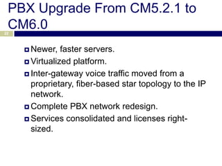 PBX Upgrade From CM5.2.1 to
 CM6.0
22



      Newer,   faster servers.
      Virtualized platform.

      Inter-gateway voice traffic moved from a
       proprietary, fiber-based star topology to the IP
       network.
      Complete PBX network redesign.

      Services consolidated and licenses right-
       sized.
 
