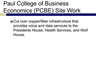 Paul College of Business
 Economics (PCBE) Site Work
28



      Cutover copper/fiber infrastructure that
      provides voice and data services to the
      Presidents House, Health Services, and Wolf
      House.
 