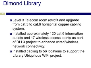 Dimond Library
29



      Level  3 Telecom room retrofit and upgrade
       from cat.5 to cat.6 horizontal copper cabling
       system.
      Installed approximately 120 cat.6 information
       outlets and 17 wireless access points as part
       of DLL3 project to enhance wired/wireless
       network connectivity.
      Installed cabling to 56 locations to support the
       Library Ubiquitous WiFi project.
 
