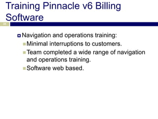 Training Pinnacle v6 Billing
 Software
35



      Navigation and operations training:
       Minimal interruptions to customers.
       Team completed a wide range of navigation
        and operations training.
       Software web based.
 