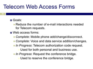 Telecom Web Access Forms
36



      Goals:
        Reduce the number of e-mail interactions needed
         for Telecom requests.
      Web access forms:

        Complete: Mobile phone add/change/disconnect.
        Complete: Voice and data service addition/changes.
        In Progress: Telecom authorization code request.
            Used for both personal and business use.
        In Progress: Request the conference bridge.
            Used to reserve the conference bridge.
 