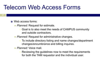 Telecom Web Access Forms
37



        Web access forms:
          Planned: Request for estimate.
              Goal is to also meet the needs of CAMPUS community
               and outside contractors.
          Planned: Request for administrative changes.
              To include directory listing and name changes/department
               changes/encumbrance and billing inquires.
          Planned: Voice mail.
              Reviewing the guidelines now to meet the requirements
               for both the TAM requestor and the individual user.
 