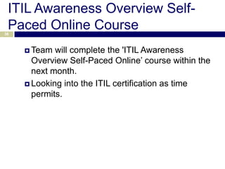 ITIL Awareness Overview Self-
 Paced Online Course
38



      Team  will complete the 'ITIL Awareness
       Overview Self-Paced Online’ course within the
       next month.
      Looking into the ITIL certification as time
       permits.
 