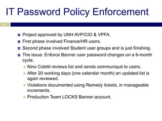 IT Password Policy Enforcement
41



        Project approved by UNH AVP/CIO & VPFA.
        First phase involved Finance/HR users.
        Second phase involved Student user groups and is just finishing.
        The issue: Enforce Banner user password changes on a 6-month
         cycle.
          Nino Coletti reviews list and sends communiqué to users.
          After 20 working days (one calendar month) an updated list is
            again reviewed.
          Violations documented using Remedy tickets, in manageable
            increments.
          Production Team LOCKS Banner account.
 
