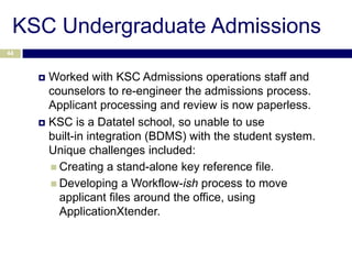 KSC Undergraduate Admissions
44



      Worked with KSC Admissions operations staff and
       counselors to re-engineer the admissions process.
       Applicant processing and review is now paperless.
      KSC is a Datatel school, so unable to use
       built-in integration (BDMS) with the student system.
       Unique challenges included:
        Creating a stand-alone key reference file.
        Developing a Workflow-ish process to move
         applicant files around the office, using
         ApplicationXtender.
 