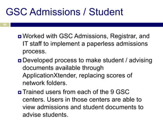 GSC Admissions / Student
45



      Worked    with GSC Admissions, Registrar, and
       IT staff to implement a paperless admissions
       process.
      Developed process to make student / advising
       documents available through
       ApplicationXtender, replacing scores of
       network folders.
      Trained users from each of the 9 GSC
       centers. Users in those centers are able to
       view admissions and student documents to
       advise students.
 