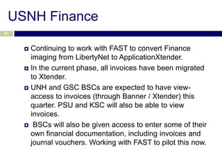 USNH Finance
47



      Continuing to work with FAST to convert Finance
       imaging from LibertyNet to ApplicationXtender.
      In the current phase, all invoices have been migrated
       to Xtender.
      UNH and GSC BSCs are expected to have view-
       access to invoices (through Banner / Xtender) this
       quarter. PSU and KSC will also be able to view
       invoices.
      BSCs will also be given access to enter some of their
       own financial documentation, including invoices and
       journal vouchers. Working with FAST to pilot this now.
 