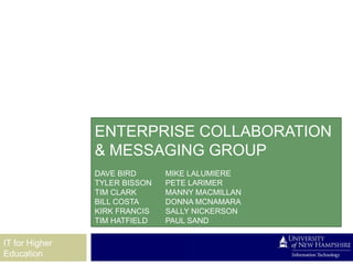 ENTERPRISE COLLABORATION
                & MESSAGING GROUP
                DAVE BIRD      MIKE LALUMIERE
                TYLER BISSON   PETE LARIMER
                TIM CLARK      MANNY MACMILLAN
                BILL COSTA     DONNA MCNAMARA
                KIRK FRANCIS   SALLY NICKERSON
                TIM HATFIELD   PAUL SAND

IT for Higher
Education
 