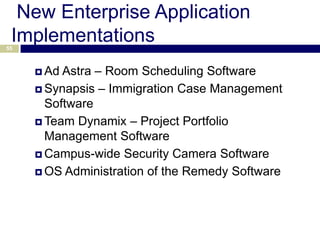 New Enterprise Application
 Implementations
55



      Ad Astra – Room Scheduling Software
      Synapsis – Immigration Case Management
       Software
      Team Dynamix – Project Portfolio
       Management Software
      Campus-wide Security Camera Software

      OS Administration of the Remedy Software
 