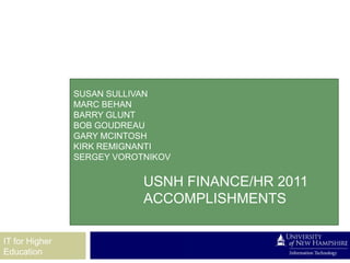 SUSAN SULLIVAN
                MARC BEHAN
                BARRY GLUNT
                BOB GOUDREAU
                GARY MCINTOSH
                KIRK REMIGNANTI
                SERGEY VOROTNIKOV

                            USNH FINANCE/HR 2011
                            ACCOMPLISHMENTS

IT for Higher
Education
 