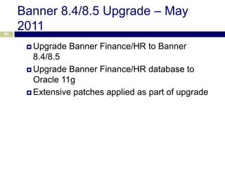 Banner 8.4/8.5 Upgrade – May
65
     2011
       Upgrade   Banner Finance/HR to Banner
        8.4/8.5
       Upgrade Banner Finance/HR database to
        Oracle 11g
       Extensive patches applied as part of upgrade
 