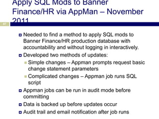 Apply SQL Mods to Banner
     Finance/HR via AppMan – November
67   2011
       Needed to find a method to apply SQL mods to
        Banner Finance/HR production database with
        accountability and without logging in interactively.
       Developed two methods of updates:

         Simple changes – Appman prompts request basic
          change statement parameters
         Complicated changes – Appman job runs SQL
          script
       Appman jobs can be run in audit mode before
        committing
       Data is backed up before updates occur

       Audit trail and email notification after job runs
 