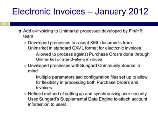 Electronic Invoices – January 2012
68


         Add e-invoicing to Unimarket processes developed by Fin/HR
          team
            Developed processes to accept XML documents from
             Unimarket in standard CXML format for electronic invoices
                Allowed to process against Purchase Orders done through
                  Unimarket or stand-alone invoices
            Developed processes with Sungard Community Source in
             mind
                Multiple parameters and configuration files set up to allow
                  for flexibility in processing both Purchase Orders and
                  Invoices
            Refined method of setting up and synchronizing user security.
             Used Sungard’s Supplemental Data Engine to attach account
             information to users.
 
