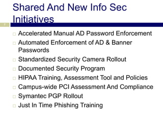 Shared And New Info Sec
7
    Initiatives
       Accelerated Manual AD Password Enforcement
       Automated Enforcement of AD & Banner
        Passwords
       Standardized Security Camera Rollout
       Documented Security Program
       HIPAA Training, Assessment Tool and Policies
       Campus-wide PCI Assessment And Compliance
       Symantec PGP Rollout
       Just In Time Phishing Training
 