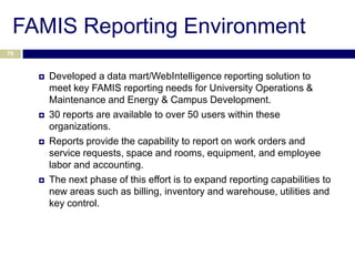 FAMIS Reporting Environment
70



        Developed a data mart/WebIntelligence reporting solution to
         meet key FAMIS reporting needs for University Operations &
         Maintenance and Energy & Campus Development.
        30 reports are available to over 50 users within these
         organizations.
        Reports provide the capability to report on work orders and
         service requests, space and rooms, equipment, and employee
         labor and accounting.
        The next phase of this effort is to expand reporting capabilities to
         new areas such as billing, inventory and warehouse, utilities and
         key control.
 