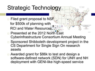 Strategic Technology
 Filed grant proposal to NSF
  for $500k of planning with
  RCI and Water Resources
 Presented at the 2012 North East
  Cyberinfrastructure Consortium Annual Meeting
 Sponsored Shibboleth development project in the
  CS Department for Single Sign On research
  assets
 Awarded grant for $86k to test and design a
  software-defined network (SDN) for UNH and NH
  deployment with GENI-like high-speed service
 