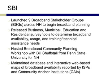 SBI
   Launched 9 Broadband Stakeholder Groups
    (BSGs) across NH to begin broadband planning
   Released Business, Municipal, Education and
    Residential survey tools to determine broadband
    availability, usage, and training/technical
    assistance needs
   Hosted Broadband Community Planning
    Workshop with Bill Shuffstall from Penn State
    University for NH
   Maintained database and interactive web-based
    maps of broadband availability reported by ISPs
    and Community Anchor Institutions (CAIs)
 