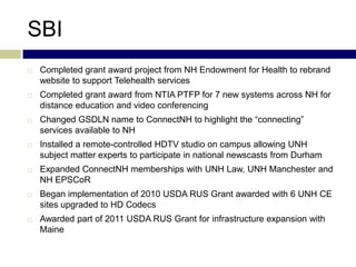 SBI
   Completed grant award project from NH Endowment for Health to rebrand
    website to support Telehealth services
   Completed grant award from NTIA PTFP for 7 new systems across NH for
    distance education and video conferencing
   Changed GSDLN name to ConnectNH to highlight the “connecting”
    services available to NH
   Installed a remote-controlled HDTV studio on campus allowing UNH
    subject matter experts to participate in national newscasts from Durham
   Expanded ConnectNH memberships with UNH Law, UNH Manchester and
    NH EPSCoR
   Began implementation of 2010 USDA RUS Grant awarded with 6 UNH CE
    sites upgraded to HD Codecs
   Awarded part of 2011 USDA RUS Grant for infrastructure expansion with
    Maine
 