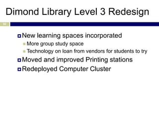 Dimond Library Level 3 Redesign
92



      New   learning spaces incorporated
       More group study space
       Technology on loan from vendors for students to try

      Moved and improved Printing stations
      Redeployed Computer Cluster
 