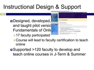 Instructional Design & Support
94



      Designed,developed,
      and taught pilot version of “The
      Fundamentals of Online Instruction”
       17 faculty participated
       Course will lead to faculty certification to teach
        online
      Supported >120 faculty to develop and
      teach online courses in J-Term & Summer
 