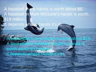 A basketball in my hands is worth about $19. A basketball in Michael Jordan's hands is worth about $33 million. It depends whose hands it's in. A baseball in my hands is worth about $6. A baseball in Mark McGuire's hands is worth $19 million. It depends whose hands it's in. 