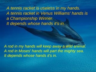 A tennis racket is useless in my hands. A tennis racket in Venus Williams' hands is a Championship Winner. It depends whose hands it's in. A rod in my hands will keep away a wild animal. A rod in Moses' hands will part the mighty sea. It depends whose hands it's in. 
