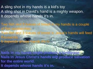 A sling shot in my hands is a kid's toy A sling shot in David's hand is a mighty weapon. It depends whose hands it's in. Two fish and 5 loaves of bread in my hands is a couple of fish sandwiches. Two fish and 5 loaves of bread in Jesus's hands will feed thousands. It depends whose hands it's in. Nails in my hands might produce a birdhouse Nails in Jesus Christ's hands will produce salvation for the entire world. It depends whose hands it's in. 