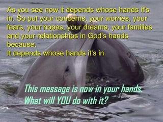 As you see now it depends whose hands it's in. So put your concerns, your worries, your fears, your hopes, your dreams, your families and your relationships in God's hands because, It depends whose hands it's in. This message is now in your hands. What will YOU do with it? 