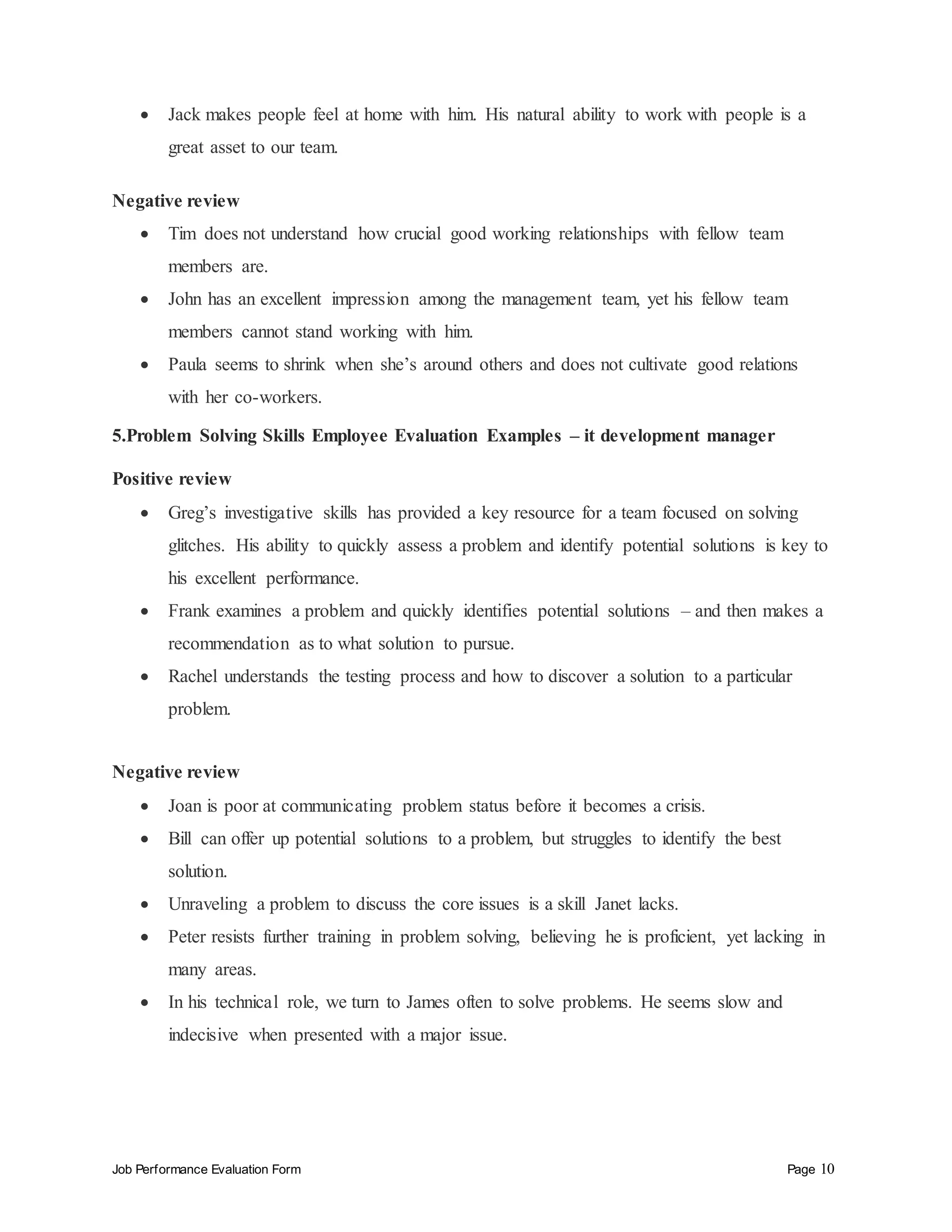 Job Performance Evaluation Form Page 10
 Jack makes people feel at home with him. His natural ability to work with people is a
great asset to our team.
Negative review
 Tim does not understand how crucial good working relationships with fellow team
members are.
 John has an excellent impression among the management team, yet his fellow team
members cannot stand working with him.
 Paula seems to shrink when she’s around others and does not cultivate good relations
with her co-workers.
5.Problem Solving Skills Employee Evaluation Examples – it development manager
Positive review
 Greg’s investigative skills has provided a key resource for a team focused on solving
glitches. His ability to quickly assess a problem and identify potential solutions is key to
his excellent performance.
 Frank examines a problem and quickly identifies potential solutions – and then makes a
recommendation as to what solution to pursue.
 Rachel understands the testing process and how to discover a solution to a particular
problem.
Negative review
 Joan is poor at communicating problem status before it becomes a crisis.
 Bill can offer up potential solutions to a problem, but struggles to identify the best
solution.
 Unraveling a problem to discuss the core issues is a skill Janet lacks.
 Peter resists further training in problem solving, believing he is proficient, yet lacking in
many areas.
 In his technical role, we turn to James often to solve problems. He seems slow and
indecisive when presented with a major issue.
 