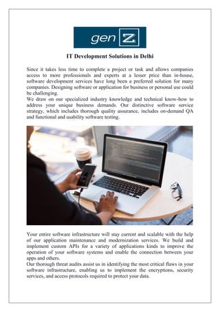 IT Development Solutions in Delhi
Since it takes less time to complete a project or task and allows companies
access to more professionals and experts at a lesser price than in-house,
software development services have long been a preferred solution for many
companies. Designing software or application for business or personal use could
be challenging.
We draw on our specialized industry knowledge and technical know-how to
address your unique business demands. Our distinctive software service
strategy, which includes thorough quality assurance, includes on-demand QA
and functional and usability software testing.
Your entire software infrastructure will stay current and scalable with the help
of our application maintenance and modernization services. We build and
implement custom APIs for a variety of applications kinds to improve the
operation of your software systems and enable the connection between your
apps and others.
Our thorough threat audits assist us in identifying the most critical flaws in your
software infrastructure, enabling us to implement the encryptions, security
services, and access protocols required to protect your data.
 
