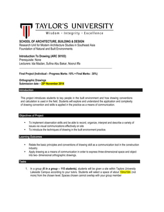 SCHOOL OF ARCHITECTURE, BUILDING & DESIGN 
Research Unit for Modern Architecture Studies in Southeast Asia 
Foundation of Natural and Built Environments 
Introduction To Drawing (ARC 30103) 
Prerequisite: None 
Lecturers: Ida Mazlan, Sufina Abu Bakar, Noorul Iffa 
_____________________________________________________________________ 
Final Project (Individual – Progress Marks :10% + Final Marks : 30%) 
Orthographic Drawings 
Submission date – 25th November 2014 
Introduction 
This project introduces students to key people in the built environment and how drawing conventions 
and calculation is used in the field. Students will explore and understand the application and complexity 
of drawing convention and skills is applied in the practice as a means of communication. 
Objectives of Project 
• To implement observation skills and be able to record, organize, interpret and describe a variety of 
issues via visual communications effectively on site 
• To introduce the techniques of drawing in the built environment practice. 
Learning Outcomes 
• Relate the basic principles and conventions of drawing skill as a communication tool in the construction 
industry. 
• Apply drawing as a means of communication in order to express three-dimensional space and object 
into two- dimensional orthographic drawings. 
Tasks 
1. In a group (6 in a group – 115 students), students will be given a site within Taylors University 
Lakeside Campus according to your tutors. Students will select a space of about 10mx10m (not 
more) from the chosen level. Spaces chosen cannot overlap with your group member 
 