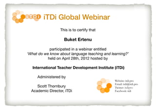iTDi Global Webinar
This is to certify that

Buket Ertenu
participated in a webinar entitled
‘What do we know about language teaching and learning?’
held on April 28th, 2012 hosted by
International Teacher Development Institute (iTDi)
Administered by
Scott Thornbury
Academic Director, iTDi

Website: itdi.pro
Email: itdi@itdi.pro
Twitter: itdipro
Facebook: itdi

 