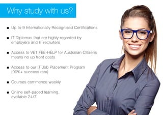 Why study with us?
■■ Up to 9 Internationally Recognised Certifications
■■ IT Diplomas that are highly regarded by
employers and IT recruiters
■■ Access to VET FEE-HELP for Australian Citizens
means no up front costs
■■ Access to our IT Job Placement Program 	
(90%+ success rate)
■■ Courses commence weekly
■■ Online self-paced learning, 					
available 24/7
 