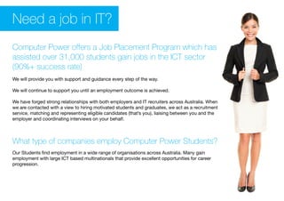 Need a job in IT?
Computer Power offers a Job Placement Program which has
assisted over 31,000 students gain jobs in the ICT sector
(90%+ success rate)
We will provide you with support and guidance every step of the way.
We will continue to support you until an employment outcome is achieved.
We have forged strong relationships with both employers and IT recruiters across Australia. When
we are contacted with a view to hiring motivated students and graduates, we act as a recruitment
service, matching and representing eligible candidates (that’s you), liaising between you and the
employer and coordinating interviews on your behalf.
What type of companies employ Computer Power Students?
Our Students find employment in a wide range of organisations across Australia. Many gain
employment with large ICT based multinationals that provide excellent opportunities for career
progression.
 