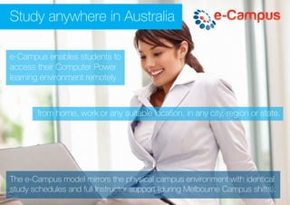 from home, work or any suitable location, in any city, region or state.
Study anywhere in Australia
e-Campus enables students to
access their Computer Power
learning environment remotely
The e-Campus model mirrors the physical campus environment with identical
study schedules and full Instructor support (during Melbourne Campus shifts).
 